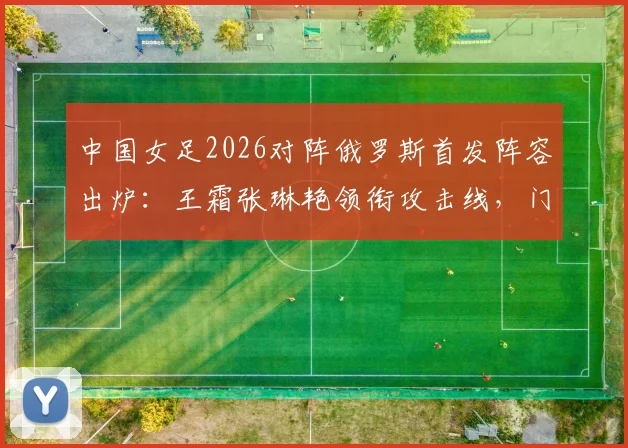 中国女足2026对阵俄罗斯首发阵容出炉:王霜张琳艳领衔攻击线,门将潘红艳先发表现分析