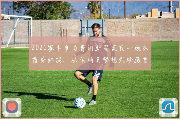 2026赛季皇马青训新星莱瓦一线队首秀纪实：从伯纳乌梦想到珍藏首秀球衣，解析这位小将的职业起点