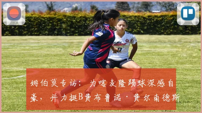 姆伯莫专访：为喀麦隆踢球深感自豪，并力挺B费布鲁诺·费尔南德斯应获2026赛季最佳球员荣誉