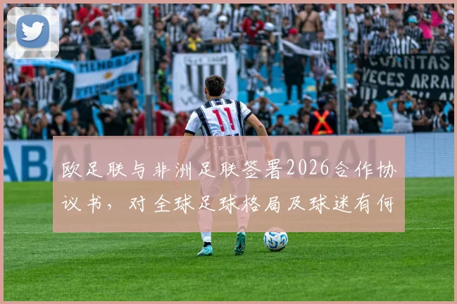 欧足联与非洲足联签署2026合作协议书,对全球足球格局及球迷有何具体影响?