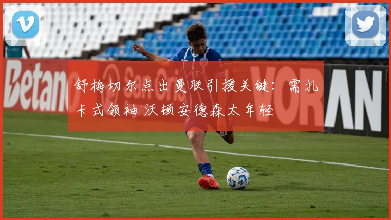 舒梅切尔点出曼联引援关键：需扎卡式领袖 沃顿安德森太年轻