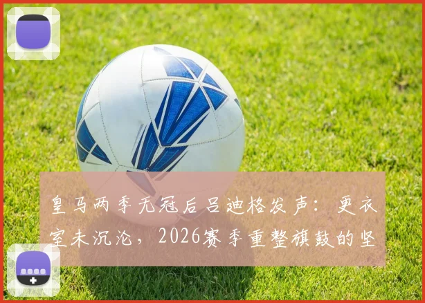 皇马两季无冠后吕迪格发声：更衣室未沉沦，2026赛季重整旗鼓的坚定计划