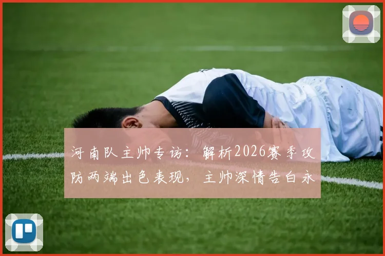 河南队主帅专访：解析2026赛季攻防两端出色表现，主帅深情告白永远是河南球迷