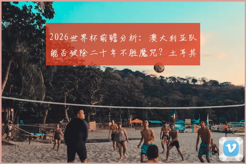 2026世界杯前瞻分析:澳大利亚队能否破除二十年不胜魔咒?土耳其队时隔多年亮相关键战解析